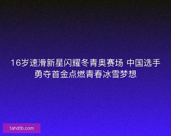 16岁速滑新星闪耀冬青奥赛场 中国选手勇夺首金点燃青春冰雪梦想
