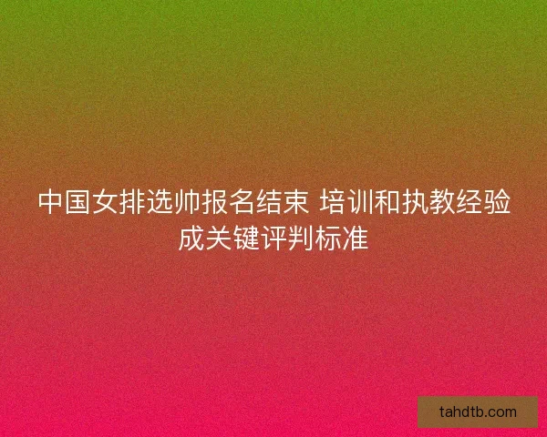 中国女排选帅报名结束 培训和执教经验成关键评判标准