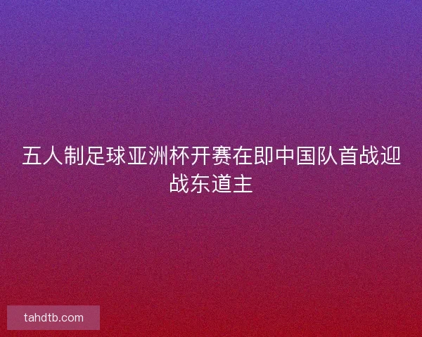 五人制足球亚洲杯开赛在即中国队首战迎战东道主