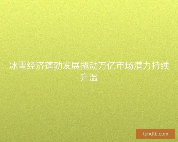 冰雪经济蓬勃发展撬动万亿市场潜力持续升温