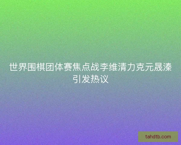 世界围棋团体赛焦点战李维清力克元晟溱引发热议